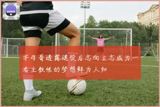 字母哥透露退役后志向立志成为一名主教练的梦想鲜为人知
