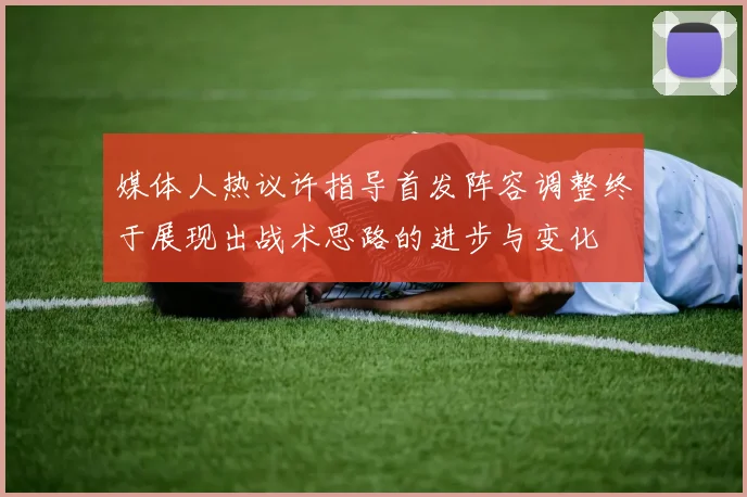 媒体人热议许指导首发阵容调整终于展现出战术思路的进步与变化