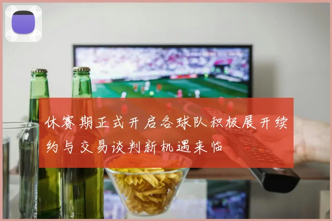 休赛期正式开启各球队积极展开续约与交易谈判新机遇来临