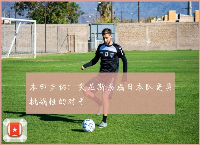 本田圭佑：突尼斯或成日本队更具挑战性的对手