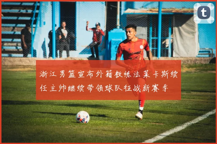 浙江男篮宣布外籍教练法莱卡斯续任主帅继续带领球队征战新赛季