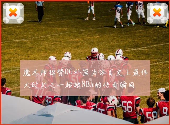 魔术师称赞OG补篮为体育史上最伟大时刻之一超越NBA的传奇瞬间