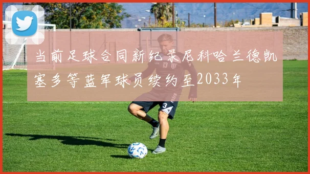 当前足球合同新纪录尼科哈兰德凯塞多等蓝军球员续约至2033年