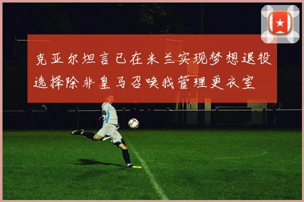 克亚尔坦言已在米兰实现梦想退役选择除非皇马召唤我管理更衣室