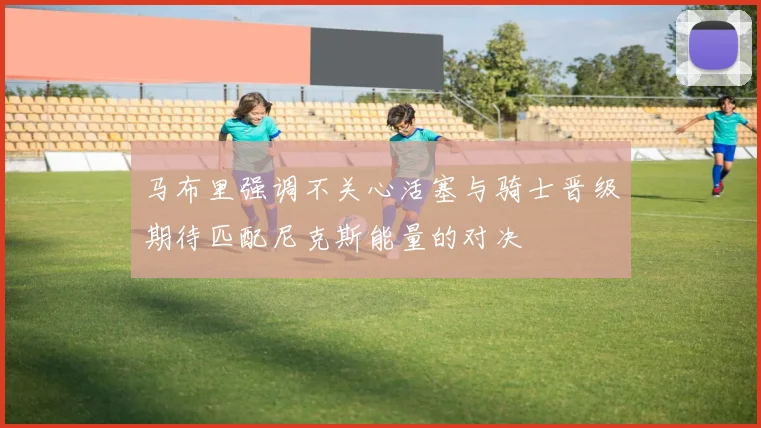 马布里强调不关心活塞与骑士晋级期待匹配尼克斯能量的对决