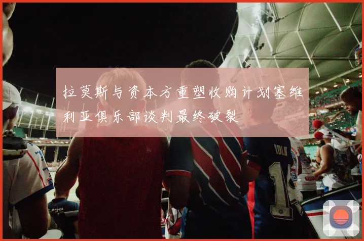 拉莫斯与资本方重塑收购计划塞维利亚俱乐部谈判最终破裂